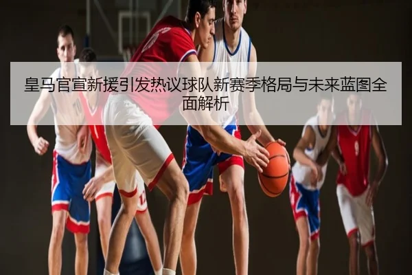 皇马官宣新援引发热议球队新赛季格局与未来蓝图全面解析