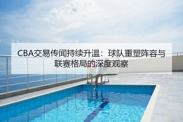 CBA交易传闻持续升温：球队重塑阵容与联赛格局的深度观察