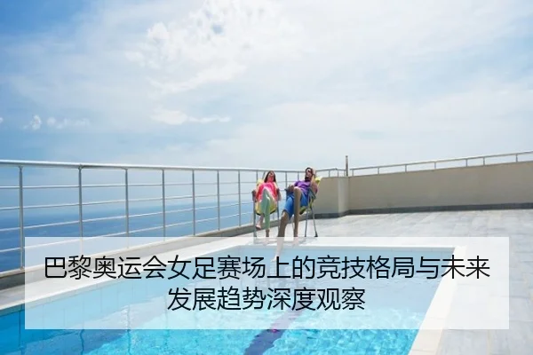巴黎奥运会女足赛场上的竞技格局与未来发展趋势深度观察