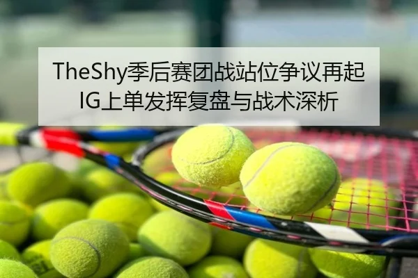 TheShy季后赛团战站位争议再起 IG上单发挥复盘与战术深析
