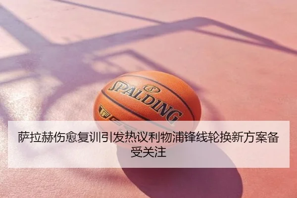 萨拉赫伤愈复训引发热议利物浦锋线轮换新方案备受关注