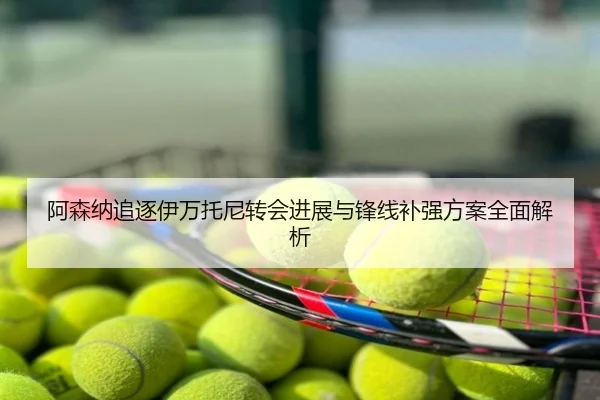 阿森纳追逐伊万托尼转会进展与锋线补强方案全面解析