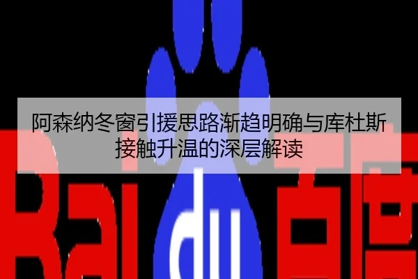 阿森纳冬窗引援思路渐趋明确与库杜斯接触升温的深层解读