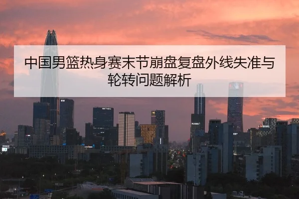 中国男篮热身赛末节崩盘复盘外线失准与轮转问题解析