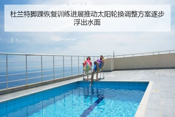 杜兰特脚踝恢复训练进展推动太阳轮换调整方案逐步浮出水面
