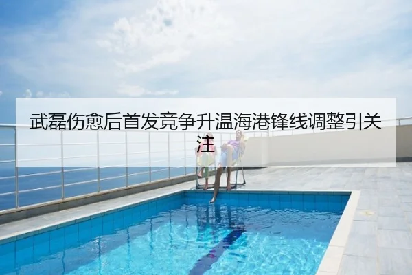 武磊伤愈后首发竞争升温海港锋线调整引关注