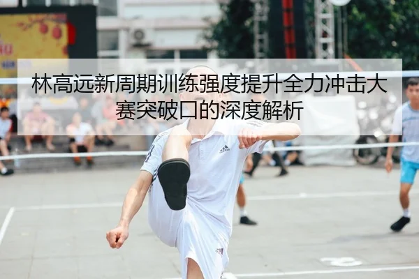 林高远新周期训练强度提升全力冲击大赛突破口的深度解析