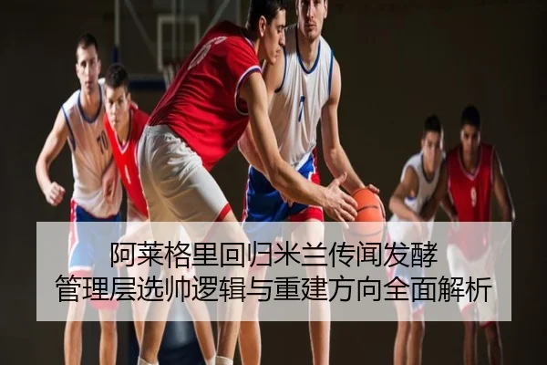 阿莱格里回归米兰传闻发酵 管理层选帅逻辑与重建方向全面解析
