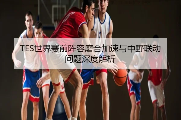 TES世界赛前阵容磨合加速与中野联动问题深度解析